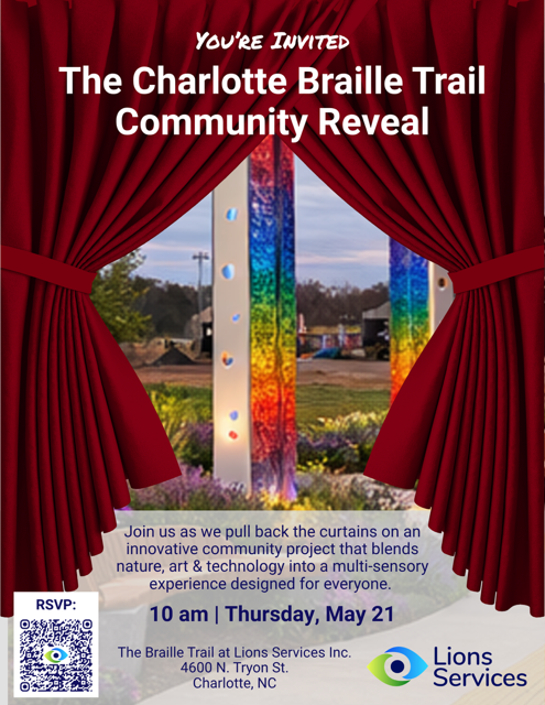 Official invitation: The Charlotte Braille Trail Community Reveal, Thursday, May 21 at 10 a.m. at the Braille Trail at Lions Services, 4600 North Tryon Street, Charlotte, North Carolina. RSVP to info at lionsservices dot org.